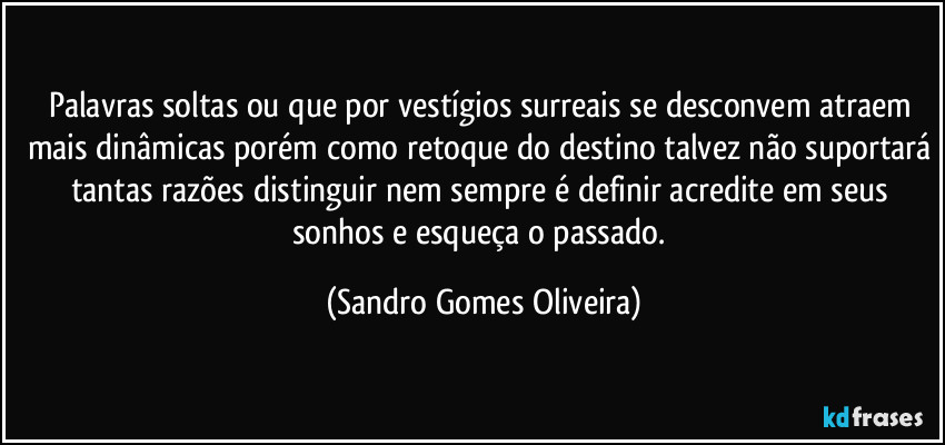 Palavras soltas ou que por vestígios surreais se desconvem atraem mais dinâmicas porém como retoque do destino talvez não suportará tantas razões distinguir nem sempre é definir acredite em seus sonhos e esqueça o passado. (Sandro Gomes Oliveira)