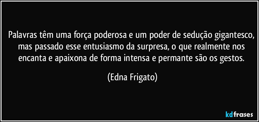 Palavras têm uma força poderosa e um poder de sedução gigantesco, mas passado esse entusiasmo da surpresa, o que realmente nos encanta e apaixona de forma intensa e permante são os gestos. (Edna Frigato)