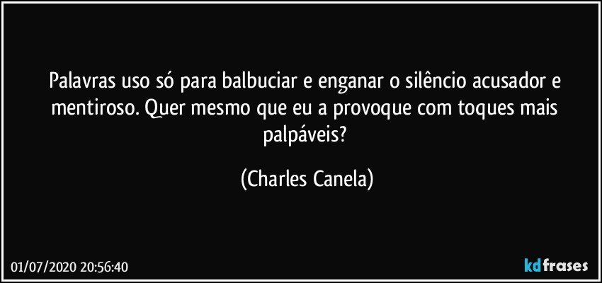 Palavras uso só para balbuciar e enganar o silêncio acusador e mentiroso. Quer mesmo que eu a provoque com toques mais palpáveis? (Charles Canela)