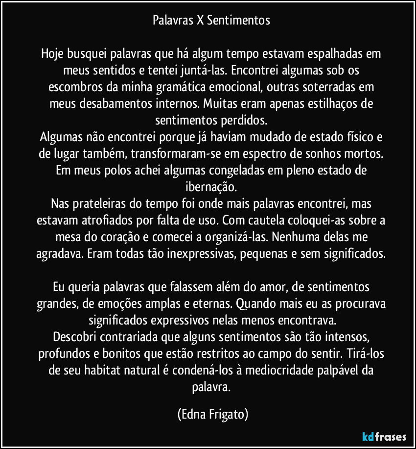 Palavras  X Sentimentos 

Hoje busquei palavras que há algum tempo estavam espalhadas em meus sentidos e tentei juntá-las. Encontrei algumas sob os escombros da minha gramática emocional, outras soterradas em meus desabamentos internos. Muitas eram apenas estilhaços de sentimentos perdidos. 
Algumas não encontrei porque já haviam mudado de estado físico e de lugar também, transformaram-se em espectro de sonhos mortos. Em meus polos achei algumas congeladas em pleno estado de ibernação. 
Nas prateleiras do tempo foi onde mais palavras encontrei, mas estavam atrofiados por falta de uso. Com cautela coloquei-as sobre a mesa do coração e comecei a organizá-las. Nenhuma delas me agradava. Eram todas tão inexpressivas, pequenas e sem significados. 
Eu queria palavras que falassem além do amor, de sentimentos grandes, de emoções amplas e eternas. Quando mais eu as procurava significados expressivos nelas menos encontrava.
Descobri contrariada que alguns sentimentos são tão intensos, profundos e bonitos que estão restritos ao campo do sentir. Tirá-los  de seu habitat natural é condená-los à mediocridade palpável da palavra. (Edna Frigato)