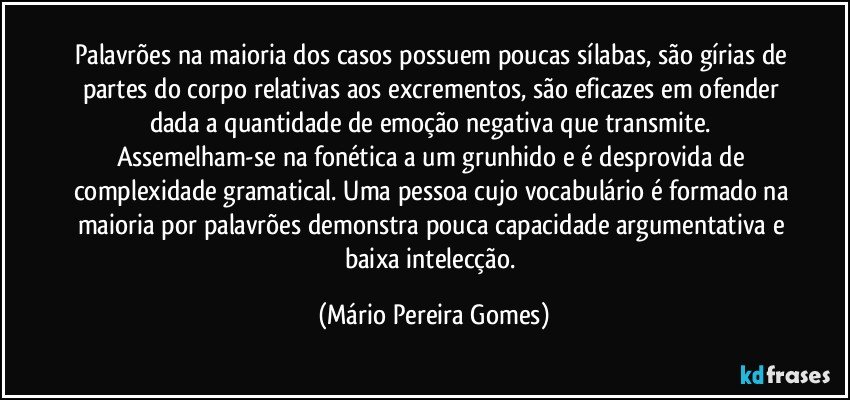 Palavrões na maioria dos casos possuem poucas sílabas, são gírias de partes do corpo relativas aos excrementos, são eficazes em ofender dada a quantidade de emoção negativa que transmite. Assemelham-se na fonética a um grunhido e é desprovida de complexidade gramatical. Uma pessoa cujo vocabulário é formado na maioria por palavrões demonstra pouca capacidade argumentativa e baixa intelecção. (Mário Pereira Gomes)