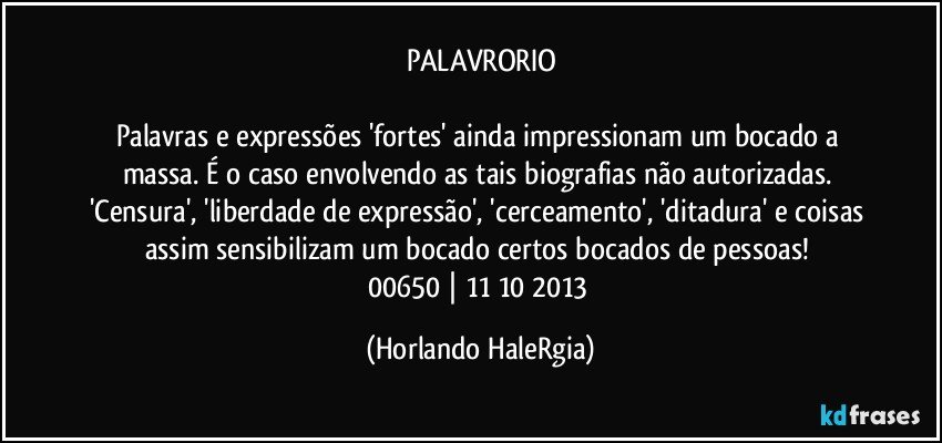 PALAVRORIO

Palavras e expressões 'fortes' ainda impressionam um bocado a massa. É o caso envolvendo as tais biografias não autorizadas. 'Censura', 'liberdade de expressão', 'cerceamento', 'ditadura' e coisas assim sensibilizam um bocado certos bocados de pessoas! 
00650 | 11/10/2013 (Horlando HaleRgia)