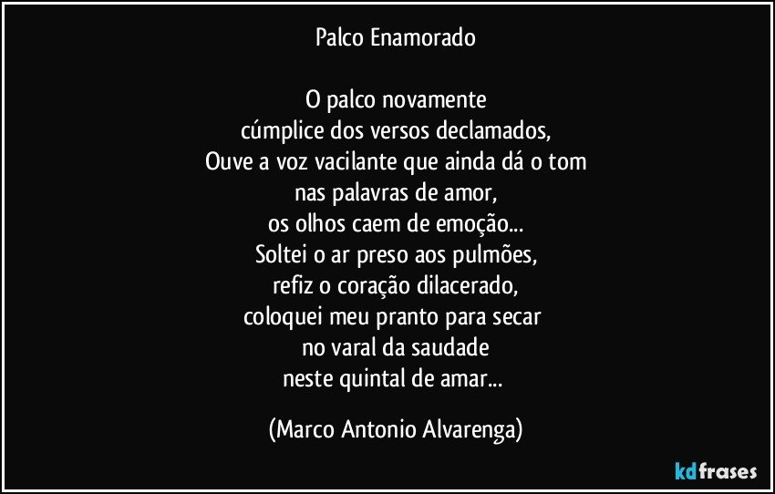 Palco Enamorado

O palco novamente
cúmplice dos versos declamados,
Ouve a voz vacilante que ainda dá o tom
nas palavras de amor,
os olhos caem de emoção...
Soltei o ar preso aos pulmões,
refiz o coração dilacerado,
coloquei meu pranto para secar 
no varal da saudade
neste quintal de amar... (Marco Antonio Alvarenga)