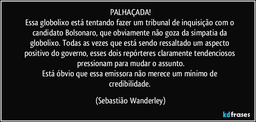 PALHAÇADA!
Essa globolixo está tentando fazer um tribunal de inquisição com o candidato Bolsonaro, que obviamente não goza da simpatia da globolixo. Todas as vezes que está sendo ressaltado um aspecto positivo do governo, esses dois repórteres claramente tendenciosos pressionam para mudar o assunto.
Está óbvio que essa emissora não merece um mínimo de credibilidade. (Sebastião Wanderley)