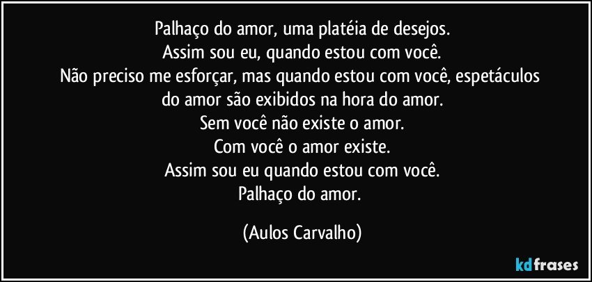 Palhaço do amor, uma platéia de desejos.
Assim sou eu, quando estou com você.
Não preciso me esforçar, mas quando estou com você, espetáculos do amor são exibidos na hora do amor.
Sem você não existe o amor.
Com você o amor existe.
Assim sou eu quando estou com você.
Palhaço do amor. (Aulos Carvalho)