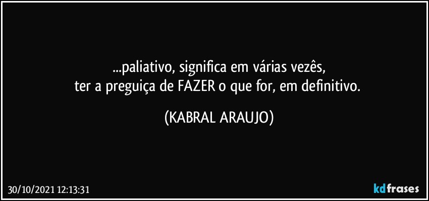 ...paliativo, significa em várias vezês,
ter a preguiça de FAZER o que for, em definitivo. (KABRAL ARAUJO)