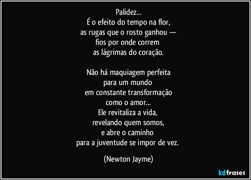 Palidez...
É o efeito do tempo na flor,
as rugas que o rosto ganhou —
fios por onde correm 
as lágrimas do coração.

Não há maquiagem perfeita
para um mundo 
em constante transformação
como o amor...
Ele revitaliza a vida, 
revelando quem somos,
e abre o caminho 
para a juventude se impor de vez. (Newton Jayme)