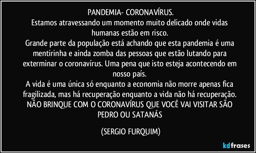 PANDEMIA- CORONAVÍRUS.
Estamos atravessando um momento muito delicado onde vidas humanas estão em risco. 
Grande parte da população está achando que esta pandemia é uma mentirinha e ainda zomba das pessoas que estão lutando para exterminar o coronavírus. Uma pena que isto esteja acontecendo em nosso país. 
A vida é uma única só enquanto a economia não morre apenas fica fragilizada, mas há recuperação enquanto a vida não há recuperação. NÃO BRINQUE COM O CORONAVÍRUS  QUE VOCÊ VAI VISITAR SÃO PEDRO OU SATANÁS (SERGIO FURQUIM)