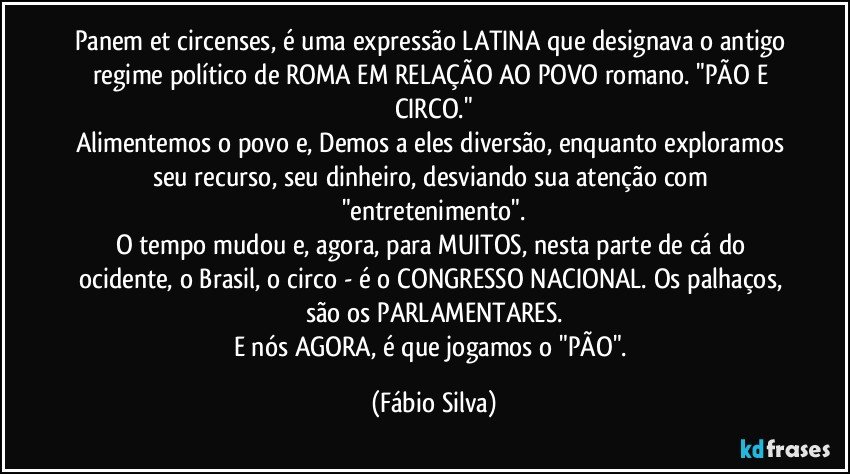 Panem et circenses, é uma expressão LATINA que designava o antigo regime político de ROMA EM RELAÇÃO AO POVO romano. "PÃO E CIRCO."
Alimentemos o povo e, Demos a eles diversão, enquanto exploramos seu recurso, seu dinheiro, desviando sua atenção com "entretenimento".
O tempo mudou e, agora, para MUITOS, nesta parte de cá do ocidente, o Brasil, o circo - é o CONGRESSO NACIONAL. Os palhaços, são os PARLAMENTARES.
E nós AGORA, é que jogamos o "PÃO". (Fábio Silva)