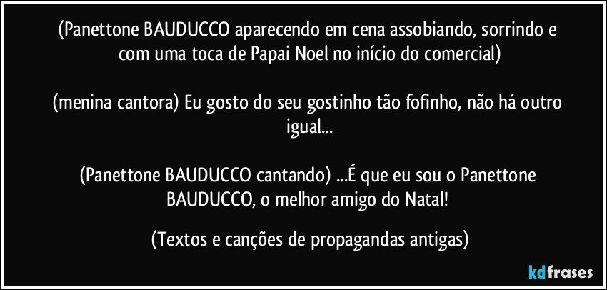 (Panettone BAUDUCCO aparecendo em cena assobiando, sorrindo e com uma toca de Papai Noel no início do comercial)

(menina cantora) Eu gosto do seu gostinho tão fofinho, não há outro igual...

(Panettone BAUDUCCO cantando) ...É que eu sou o Panettone BAUDUCCO, o melhor amigo do Natal! (Textos e canções de propagandas antigas)