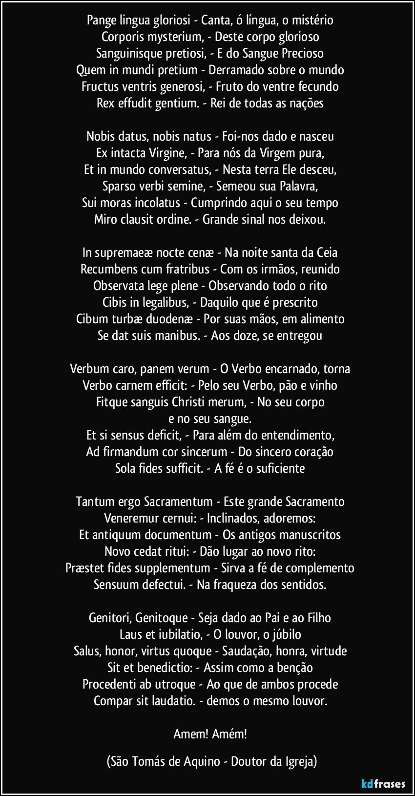 Pange lingua gloriosi - Canta, ó língua, o mistério 
Corporis mysterium, - Deste corpo glorioso 
Sanguinisque pretiosi, - E do Sangue Precioso 
Quem in mundi pretium - Derramado sobre o mundo 
Fructus ventris generosi, - Fruto do ventre fecundo 
Rex effudit gentium. - Rei de todas as nações 

Nobis datus, nobis natus - Foi-nos dado e nasceu 
Ex intacta Virgine, - Para nós da Virgem pura, 
Et in mundo conversatus, - Nesta terra Ele desceu, 
Sparso verbi semine, - Semeou sua Palavra, 
Sui moras incolatus - Cumprindo aqui o seu tempo 
Miro clausit ordine. - Grande sinal nos deixou. 

In supremaeæ nocte cenæ - Na noite santa da Ceia 
Recumbens cum fratribus - Com os irmãos, reunido 
Observata lege plene - Observando todo o rito 
Cibis in legalibus, - Daquilo que é prescrito 
Cibum turbæ duodenæ - Por suas mãos, em alimento 
Se dat suis manibus. - Aos doze, se entregou 

Verbum caro, panem verum - O Verbo encarnado, torna 
Verbo carnem efficit: - Pelo seu Verbo, pão e vinho 
Fitque sanguis Christi merum, - No seu corpo 
e no seu sangue. 
Et si sensus deficit, - Para além do entendimento, 
Ad firmandum cor sincerum - Do sincero coração 
Sola fides sufficit. - A fé é o suficiente 

Tantum ergo Sacramentum - Este grande Sacramento 
Veneremur cernui: - Inclinados, adoremos: 
Et antiquum documentum - Os antigos manuscritos 
Novo cedat ritui: - Dão lugar ao novo rito: 
Præstet fides supplementum - Sirva a fé de complemento 
Sensuum defectui. - Na fraqueza dos sentidos. 

Genitori, Genitoque - Seja dado ao Pai e ao Filho 
Laus et iubilatio, - O louvor, o júbilo 
Salus, honor, virtus quoque - Saudação, honra, virtude 
Sit et benedictio: - Assim como a benção 
Procedenti ab utroque - Ao que de ambos procede 
Compar sit laudatio. - demos o mesmo louvor. 

Amem! Amém! (São Tomás de Aquino - Doutor da Igreja)