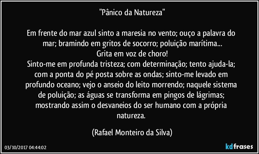 "Pânico da Natureza"

Em frente do mar azul sinto a maresia no vento; ouço a palavra do mar; bramindo em gritos de socorro; poluição marítima...
Grita em voz de choro!
Sinto-me em profunda tristeza; com determinação; tento ajuda-la; com a ponta do pé posta sobre as ondas; sinto-me levado em profundo oceano; vejo o anseio do leito morrendo; naquele sistema de poluição; as águas se transforma em pingos de lágrimas; mostrando assim o desvaneios do ser humano com a própria natureza. (Rafael Monteiro da Silva)