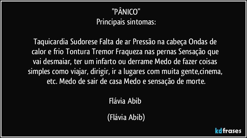 "PÂNICO"
Principais sintomas:

Taquicardia/ Sudorese/ Falta de ar/ Pressão na cabeça/ Ondas de calor e frio/ Tontura/ Tremor/ Fraqueza nas pernas/ Sensação que vai desmaiar, ter um infarto ou derrame/ Medo de fazer coisas simples como viajar, dirigir, ir a lugares com muita gente,cinema, etc./ Medo de sair de casa/ Medo e sensação de morte.

Flávia Abib (Flávia Abib)