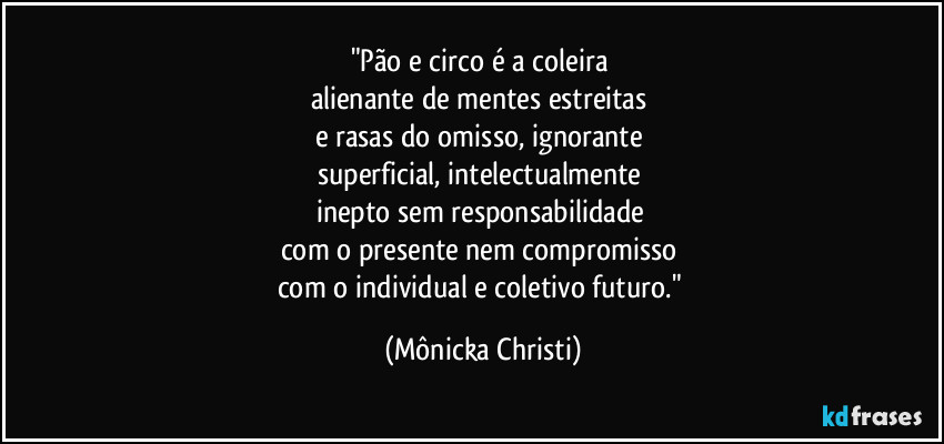 "Pão e circo é a coleira 
alienante de mentes estreitas 
e rasas do omisso,  ignorante 
superficial, intelectualmente 
inepto sem responsabilidade 
com o presente nem compromisso 
com o individual e coletivo futuro." (Mônicka Christi)