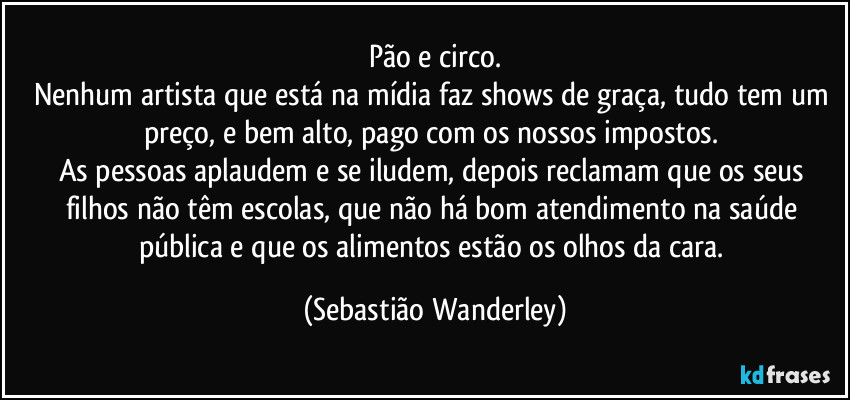 Pão e circo.
Nenhum artista que está na mídia faz shows de graça, tudo tem um preço, e bem alto, pago com os nossos impostos. 
As pessoas aplaudem e se iludem, depois reclamam que os seus filhos não têm escolas, que não há bom atendimento na saúde pública e que os alimentos estão os olhos da cara. (Sebastião Wanderley)