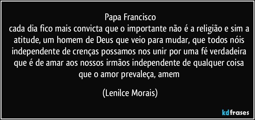 Papa Francisco
cada dia fico mais convicta que o importante não é a religião e sim a atitude, um homem de Deus que veio para mudar, que todos nóis independente de crenças possamos nos unir por uma fé verdadeira que é de amar aos nossos irmãos independente de qualquer coisa que o amor prevaleça, amem (Lenilce Morais)