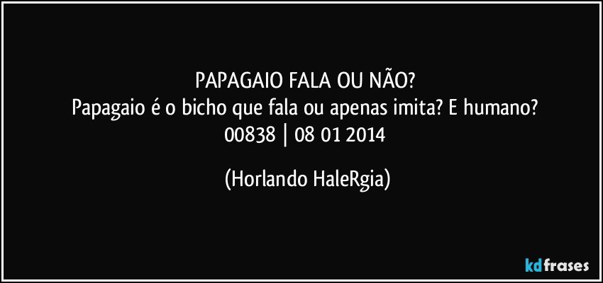 PAPAGAIO FALA OU NÃO? 
Papagaio é o bicho que fala ou apenas imita? E humano? 
00838 | 08/01/2014 (Horlando HaleRgia)