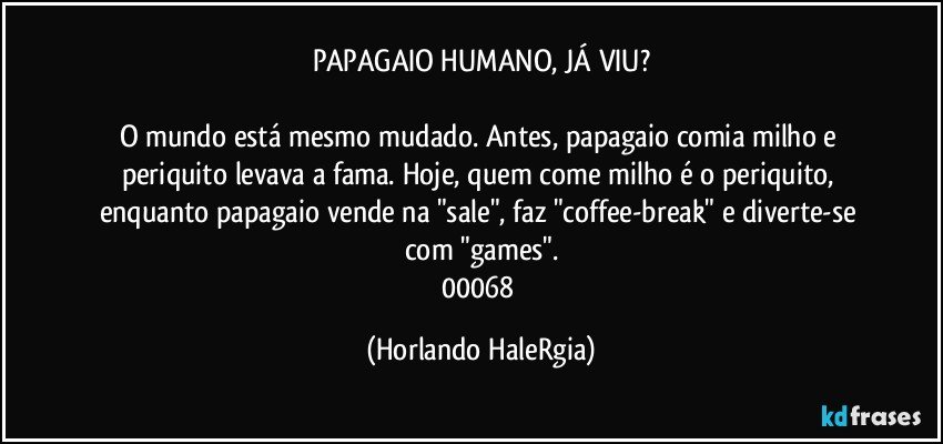 PAPAGAIO HUMANO, JÁ VIU?

O mundo está mesmo mudado. Antes, papagaio comia milho e periquito levava a fama. Hoje, quem come milho é o periquito, enquanto papagaio vende na "sale", faz "coffee-break" e diverte-se com "games".
00068 (Horlando HaleRgia)