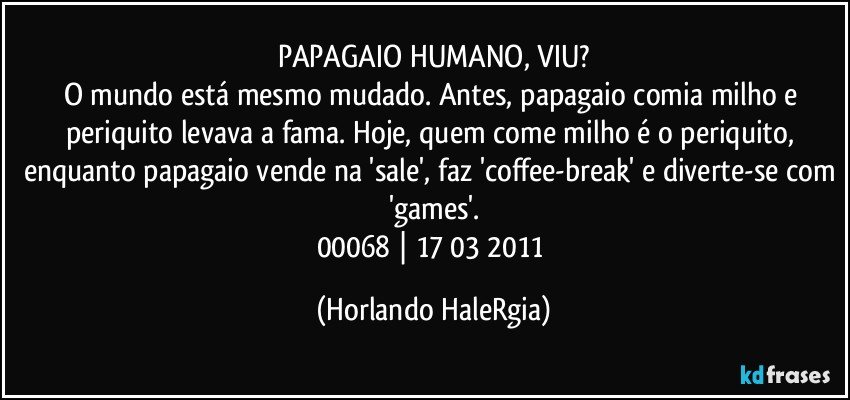 PAPAGAIO HUMANO, VIU?
O mundo está mesmo mudado. Antes, papagaio comia milho e periquito levava a fama. Hoje, quem come milho é o periquito, enquanto papagaio vende na 'sale', faz 'coffee-break' e diverte-se com 'games'.
00068 | 17/03/2011 (Horlando HaleRgia)