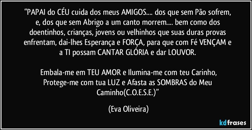 “PAPAI do CÉU cuida dos meus AMIGOS... dos que sem Pão sofrem, e, dos que sem Abrigo a um canto morrem... bem como dos doentinhos, crianças, jovens ou velhinhos que suas duras provas enfrentam, dai-lhes Esperança e FORÇA, para que com Fé VENÇAM e a TI possam CANTAR GLÓRIA e dar LOUVOR. 

 Embala-me em TEU AMOR e Ilumina-me com teu Carinho, Protege-me com tua LUZ e Afasta as SOMBRAS do Meu Caminho(C.O.E.S.E.)” (Eva Oliveira)