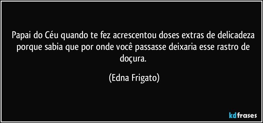 Papai do Céu quando te fez acrescentou doses extras de delicadeza porque sabia que por onde você passasse deixaria esse rastro de doçura. (Edna Frigato)