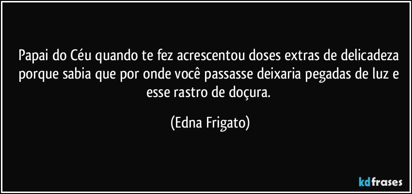 Papai do Céu quando te fez acrescentou doses extras de delicadeza porque sabia que por onde você passasse deixaria pegadas de luz e esse rastro de doçura. (Edna Frigato)