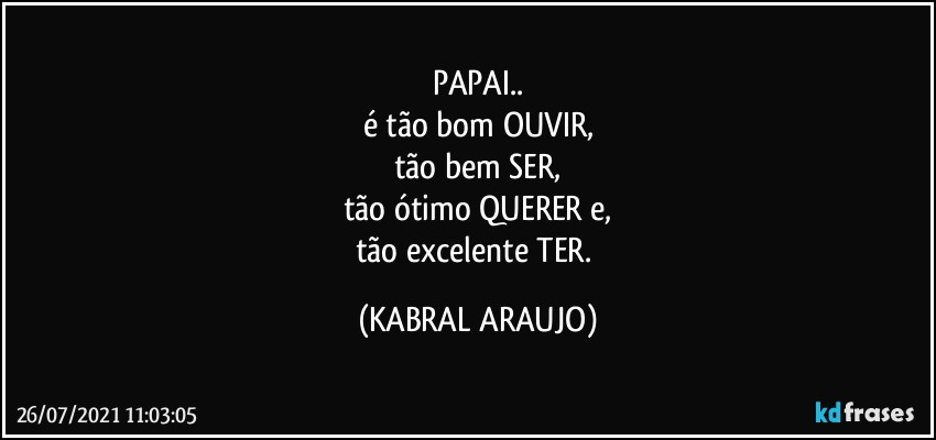 PAPAI..
é  tão bom OUVIR,
tão bem SER,
tão ótimo QUERER e,
tão excelente TER. (KABRAL ARAUJO)