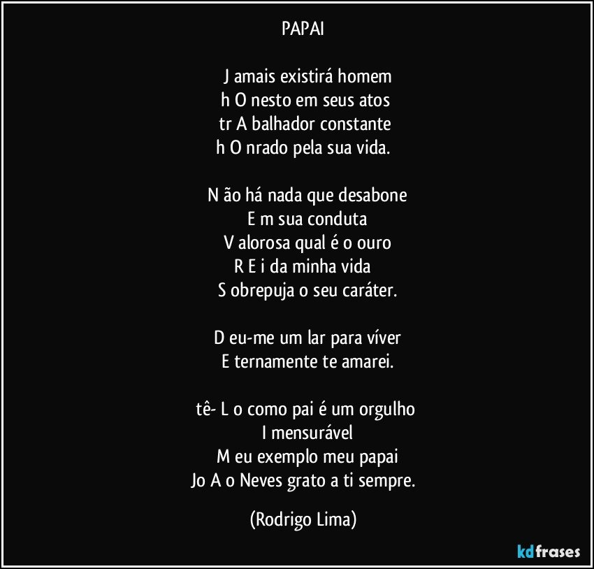 PAPAI

       J  amais existirá homem
   h  O  nesto em seus atos
   tr  A  balhador constante
   h  O  nrado pela sua vida. 

      N  ão há nada que desabone
      E  m sua conduta
      V  alorosa qual é o ouro
  R  E  i da minha vida  
      S  obrepuja o seu caráter.

      D  eu-me um lar para víver
      E  ternamente te amarei.

 tê-  L  o como pai é um orgulho
       I   mensurável
      M  eu exemplo meu papai
 Jo  A  o Neves grato a ti sempre. (Rodrigo Lima)