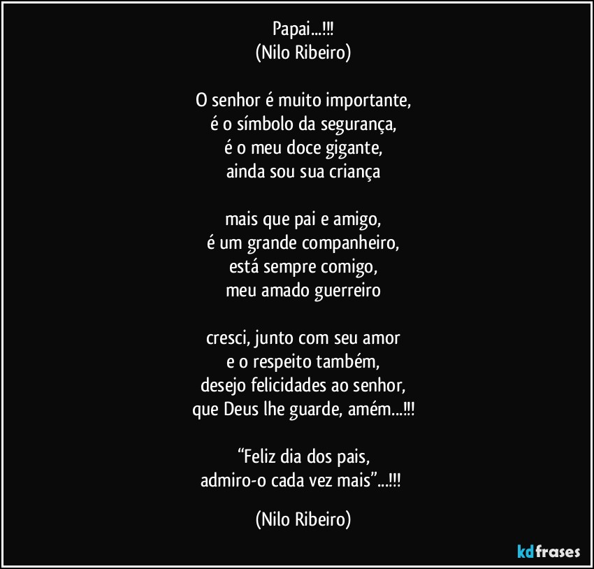 Papai...!!!
(Nilo Ribeiro)

O senhor é muito importante,
é o símbolo da segurança,
é o meu doce gigante,
ainda sou sua criança

mais que pai e amigo,
é um grande companheiro,
está sempre comigo,
meu amado guerreiro

cresci, junto com seu amor
e o respeito também,
desejo felicidades ao senhor,
que Deus lhe guarde, amém...!!!

“Feliz dia dos pais,
admiro-o cada vez mais”...!!! (Nilo Ribeiro)