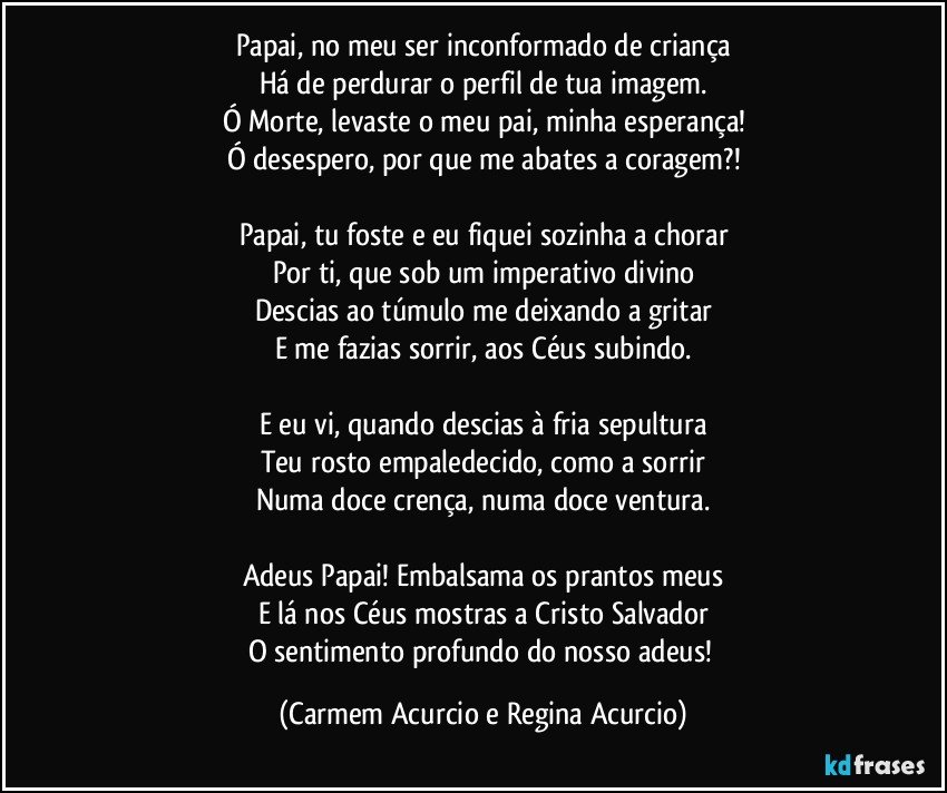 Papai, no meu ser inconformado de criança
Há de perdurar o perfil de tua imagem.
Ó Morte, levaste o meu pai, minha esperança!
Ó desespero, por que me abates a coragem?!

Papai, tu foste e eu fiquei sozinha a chorar
Por ti, que sob um imperativo divino
Descias ao túmulo me deixando a gritar
E me fazias sorrir, aos Céus subindo.

E eu vi, quando descias à fria sepultura
Teu rosto empaledecido, como a sorrir
Numa doce crença, numa doce ventura.

Adeus Papai! Embalsama os prantos meus
E lá nos Céus mostras a Cristo Salvador
O sentimento profundo do nosso adeus! (Carmem Acurcio e Regina Acurcio)