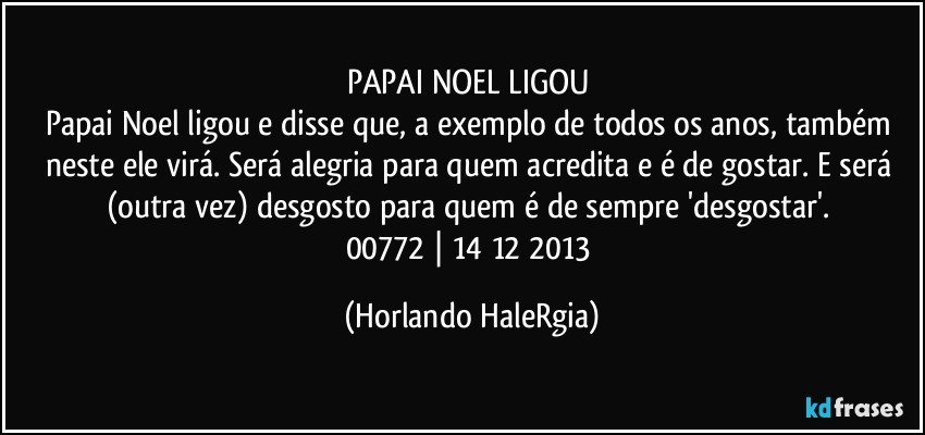 PAPAI NOEL LIGOU 
Papai Noel ligou e disse que, a exemplo de todos os anos, também neste ele virá. Será alegria para quem acredita e é de gostar. E será (outra vez) desgosto para quem é de sempre 'desgostar'. 
00772 | 14/12/2013 (Horlando HaleRgia)