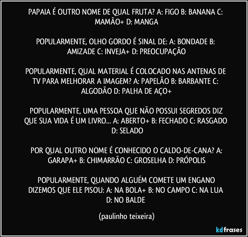 PAPAIA É OUTRO NOME DE QUAL FRUTA?  A: FIGO  B: BANANA  C: MAMÃO+  D: MANGA

POPULARMENTE, OLHO GORDO É SINAL DE:  A: BONDADE  B: AMIZADE  C: INVEJA+  D: PREOCUPAÇÃO

POPULARMENTE, QUAL MATERIAL É COLOCADO NAS ANTENAS DE TV PARA MELHORAR A IMAGEM?  A: PAPELÃO  B: BARBANTE  C: ALGODÃO  D: PALHA DE AÇO+

 POPULARMENTE, UMA PESSOA QUE NÃO POSSUI SEGREDOS DIZ QUE SUA VIDA É UM LIVRO... A: ABERTO+  B: FECHADO  C: RASGADO  D: SELADO

 POR QUAL OUTRO NOME É CONHECIDO O CALDO-DE-CANA?  A: GARAPA+  B: CHIMARRÃO  C: GROSELHA  D: PRÓPOLIS

 POPULARMENTE, QUANDO ALGUÉM COMETE UM ENGANO DIZEMOS QUE ELE PISOU:  A: NA BOLA+  B: NO CAMPO  C: NA LUA  D: NO BALDE (paulinho teixeira)