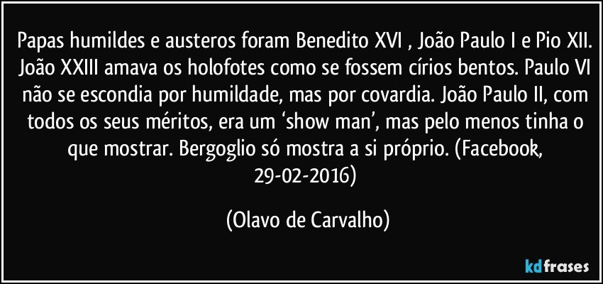 Papas humildes e austeros foram Benedito XVI , João Paulo I e Pio XII. João XXIII amava os holofotes como se fossem círios bentos. Paulo VI não se escondia por humildade, mas por covardia. João Paulo II, com todos os seus méritos, era um ‘show man’, mas pelo menos tinha o que mostrar. Bergoglio só mostra a si próprio. (Facebook, 29-02-2016) (Olavo de Carvalho)