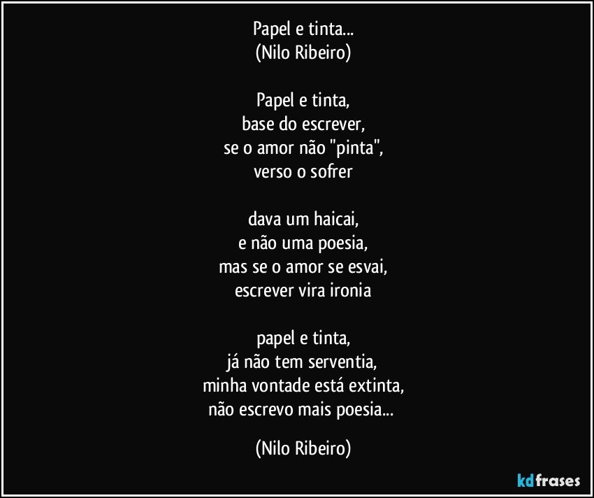 Papel e tinta...
(Nilo Ribeiro)

Papel e tinta,
base do escrever,
se o amor não "pinta",
verso o sofrer

dava um haicai,
e não uma poesia,
mas se o amor se esvai,
escrever vira ironia

papel e tinta,
já não tem serventia,
minha vontade está extinta,
não escrevo mais poesia... (Nilo Ribeiro)