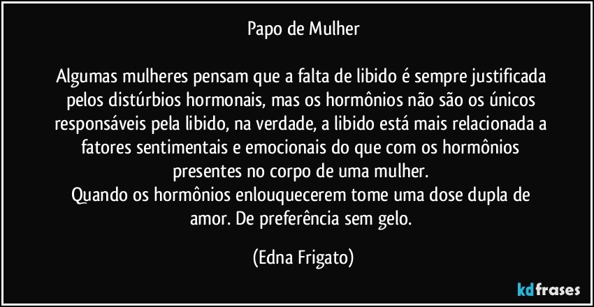 Papo de Mulher

Algumas mulheres pensam que a falta de libido é sempre justificada pelos distúrbios hormonais, mas os hormônios não são os únicos responsáveis pela libido, na verdade, a libido está mais relacionada a fatores sentimentais e emocionais do que com os hormônios presentes  no corpo de uma mulher. 
Quando os hormônios enlouquecerem tome uma dose dupla de amor. De preferência sem gelo. (Edna Frigato)