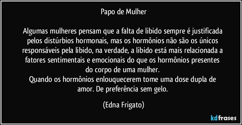 Papo de Mulher

Algumas mulheres pensam que a falta de libido sempre é justificada pelos distúrbios hormonais, mas os hormônios não são os únicos responsáveis pela libido, na verdade,  a libido está mais relacionada a fatores sentimentais e emocionais  do que os hormônios presentes do corpo de uma mulher. 
Quando os hormônios enlouquecerem tome uma dose dupla de amor. De preferência sem gelo. (Edna Frigato)