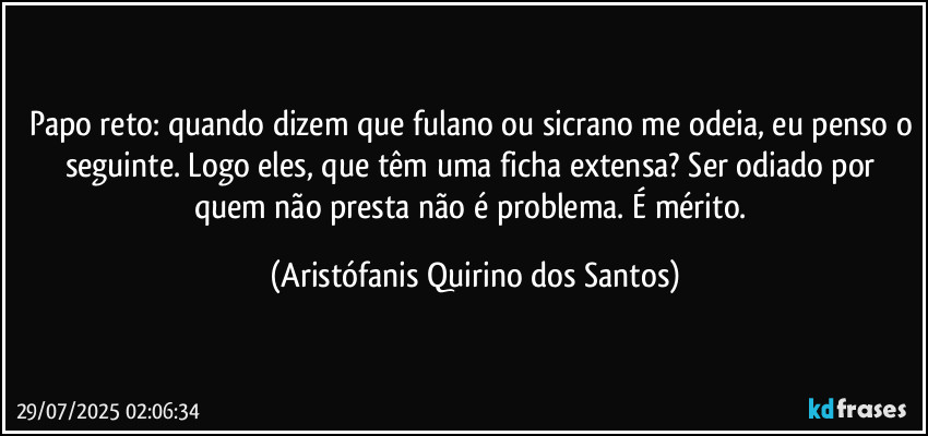 Papo reto: quando dizem que fulano ou sicrano me odeia, eu penso o seguinte. Logo eles, que têm uma ficha extensa? Ser odiado por quem não presta não é problema. É mérito. (Aristófanis Quirino dos Santos)