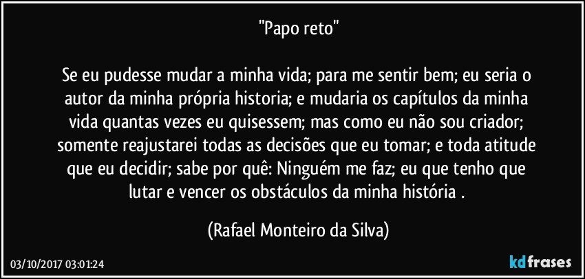 "Papo reto"

Se eu pudesse mudar a minha vida; para me sentir bem; eu seria o autor da minha própria historia; e mudaria os capítulos da minha vida quantas vezes eu quisessem; mas como eu não sou criador; somente reajustarei todas as decisões que eu tomar; e toda atitude que eu decidir; sabe por quê: Ninguém me faz; eu que tenho que lutar e vencer os obstáculos da minha história . (Rafael Monteiro da Silva)