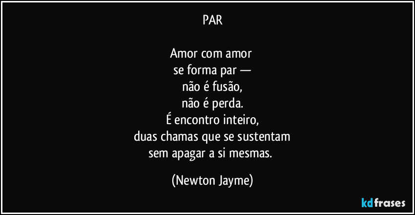 PAR

Amor com amor 
se forma par —
não é fusão,
não é perda.
É encontro inteiro,
duas chamas que se sustentam
sem apagar a si mesmas. (Newton Jayme)