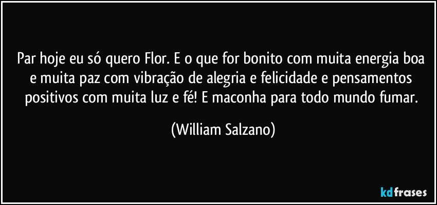 Par hoje eu só quero Flor. E o que for bonito com muita energia boa e muita paz com vibração de alegria e felicidade e pensamentos positivos com muita luz e fé! E maconha para todo mundo fumar. (William Salzano)