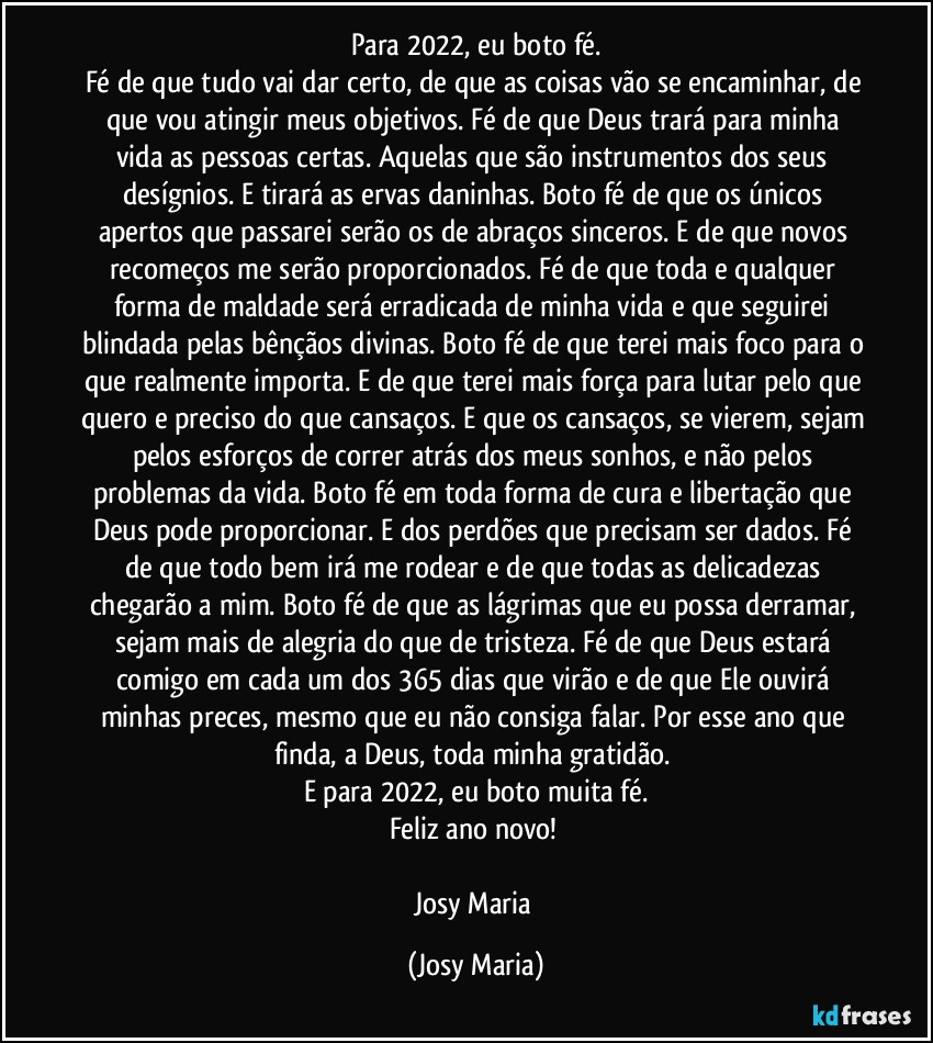 Para 2022, eu boto fé.
Fé de que tudo vai dar certo, de que as coisas vão se encaminhar, de que vou atingir meus objetivos. Fé de que Deus trará para minha vida as pessoas certas. Aquelas que são instrumentos dos seus desígnios. E tirará as ervas daninhas. Boto fé de que os únicos apertos que passarei serão os de abraços sinceros. E de que novos recomeços me serão proporcionados. Fé de que toda e qualquer forma de maldade será erradicada de minha vida e que seguirei blindada pelas bênçãos divinas. Boto fé de que terei mais foco para o que realmente importa. E de que terei mais força para lutar pelo que quero e preciso do que cansaços. E que os cansaços, se vierem, sejam pelos esforços de correr atrás dos meus sonhos, e não pelos problemas da vida. Boto fé em toda forma de cura e libertação que Deus pode proporcionar. E dos perdões que precisam ser dados. Fé de que todo bem irá me rodear e de que todas as delicadezas chegarão a mim. Boto fé de que as lágrimas que eu possa derramar, sejam mais de alegria do que de tristeza. Fé de que Deus estará comigo em cada um dos 365 dias que virão e de que Ele ouvirá minhas preces, mesmo que eu não consiga falar. Por esse ano que finda, a Deus, toda minha gratidão. 
E para 2022, eu boto muita fé.
Feliz ano novo! 

Josy Maria (Josy Maria)