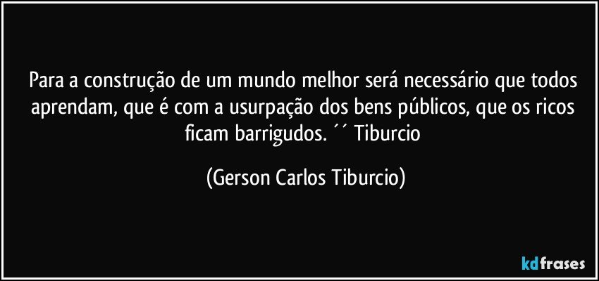 Para a construção de um mundo melhor será necessário que todos aprendam, que é com a usurpação dos bens públicos, que os ricos ficam barrigudos. ´´ Tiburcio (Gerson Carlos Tiburcio)