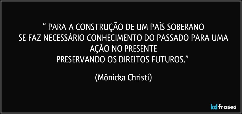 “ PARA A CONSTRUÇÃO DE UM PAÍS SOBERANO
 SE FAZ NECESSÁRIO CONHECIMENTO DO PASSADO PARA UMA AÇÃO NO PRESENTE
PRESERVANDO OS DIREITOS FUTUROS.” (Mônicka Christi)