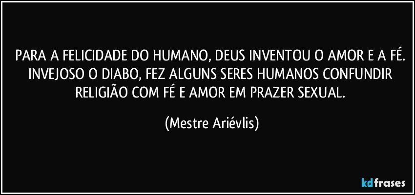 PARA A FELICIDADE DO HUMANO, DEUS INVENTOU O AMOR E A FÉ. INVEJOSO O DIABO, FEZ ALGUNS SERES HUMANOS CONFUNDIR RELIGIÃO COM FÉ E AMOR EM PRAZER SEXUAL. (Mestre Ariévlis)