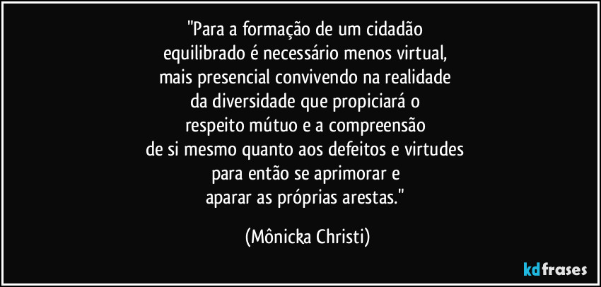 "Para a formação de um cidadão 
equilibrado é necessário menos virtual, 
mais presencial convivendo na realidade  
da diversidade que propiciará o 
respeito mútuo e a compreensão 
de si mesmo quanto aos defeitos e virtudes 
para então se aprimorar e 
aparar as próprias arestas." (Mônicka Christi)