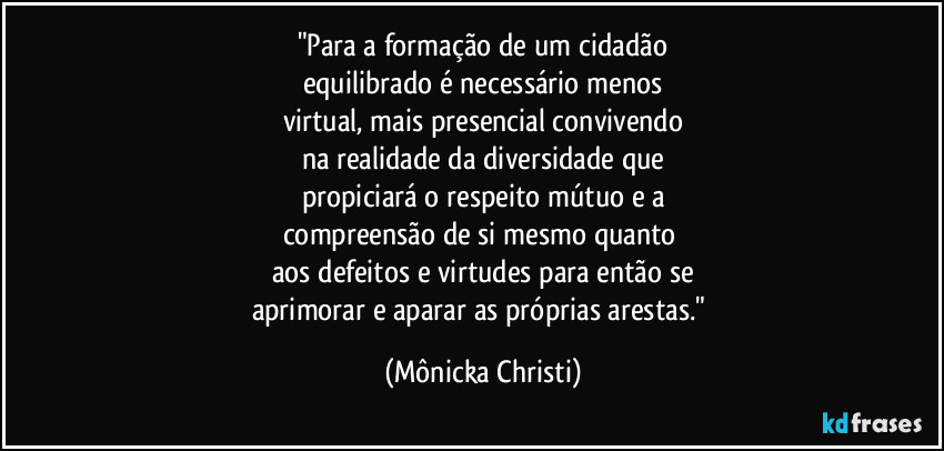 "Para a formação de um cidadão
equilibrado é necessário menos
virtual, mais presencial convivendo
na realidade da diversidade que
propiciará o respeito mútuo e a
compreensão de si mesmo quanto 
aos defeitos e virtudes para então se
aprimorar e aparar as próprias arestas." (Mônicka Christi)