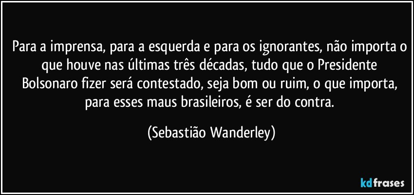 Para a imprensa, para a esquerda e para os ignorantes, não importa o que houve nas últimas três décadas, tudo que o Presidente Bolsonaro fizer será contestado, seja bom ou ruim, o que importa, para esses maus brasileiros, é ser do contra. (Sebastião Wanderley)