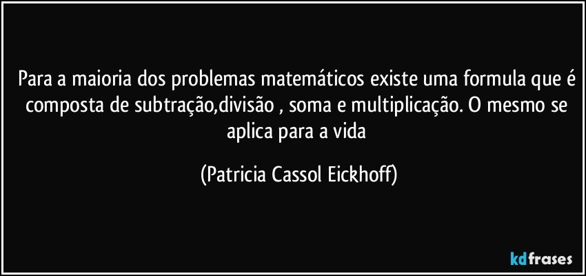 Para a maioria dos problemas matemáticos existe uma formula que é composta de subtração,divisão , soma e multiplicação. O mesmo se aplica para a vida (Patricia Cassol Eickhoff)