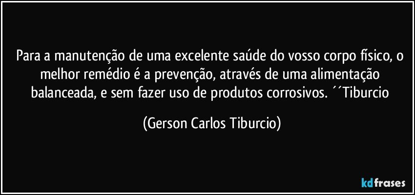 Para a manutenção de uma excelente saúde do vosso corpo físico, o melhor remédio é a prevenção, através de uma alimentação balanceada, e sem fazer uso de produtos corrosivos. ´´Tiburcio (Gerson Carlos Tiburcio)