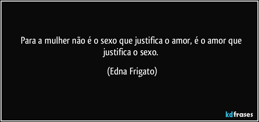 Para a mulher não é o sexo que justifica o amor, é  o amor que justifica o sexo. (Edna Frigato)